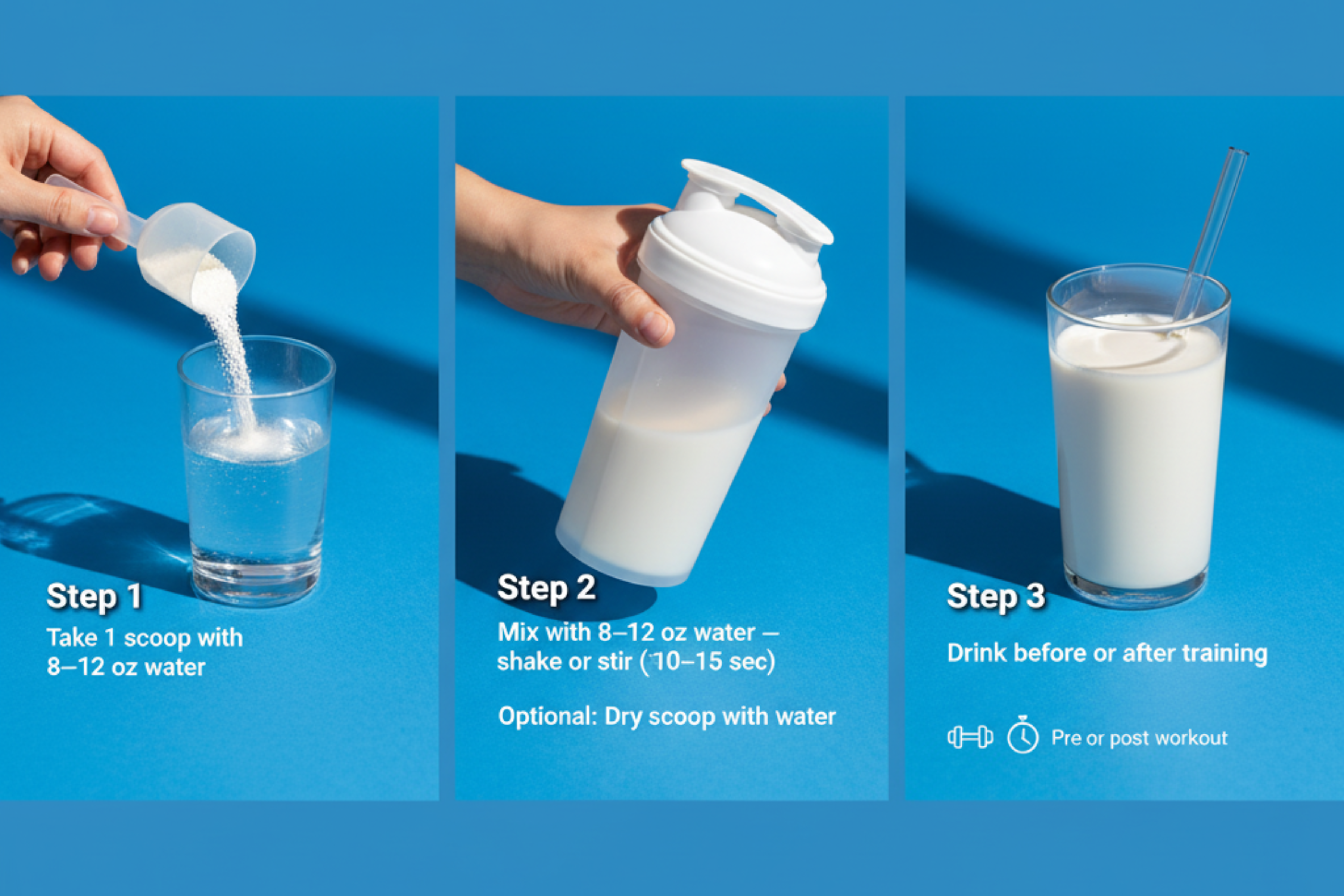 Creatine 3-step instructions: Step 1 take 1 scoop with 8–12 oz water; Step 2 mix and shake or stir for 10–15 seconds; Step 3 drink before or after training.